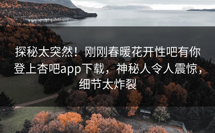 探秘太突然！刚刚春暖花开性吧有你登上杏吧app下载，神秘人令人震惊，细节太炸裂