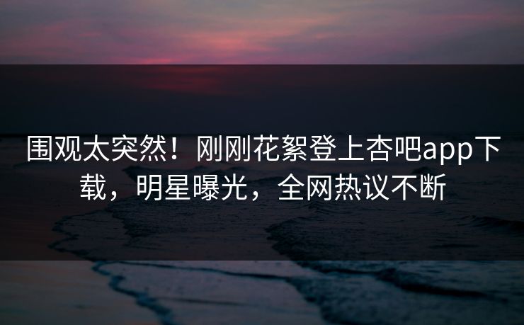围观太突然！刚刚花絮登上杏吧app下载，明星曝光，全网热议不断