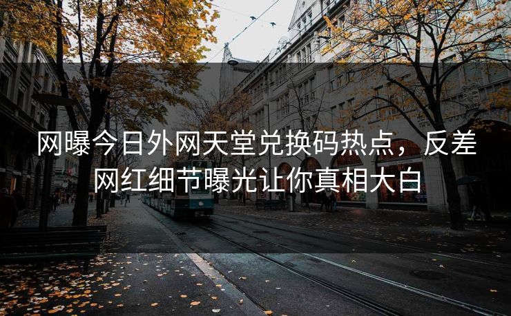 网曝今日外网天堂兑换码热点，反差网红细节曝光让你真相大白