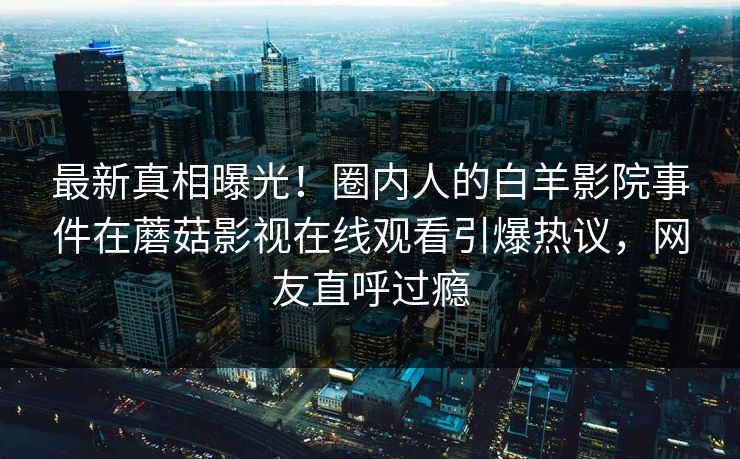 最新真相曝光！圈内人的白羊影院事件在蘑菇影视在线观看引爆热议，网友直呼过瘾