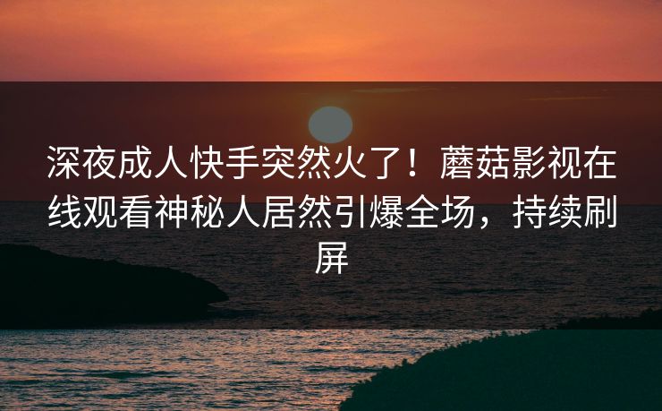 深夜成人快手突然火了!蘑菇影视在线观看神秘人居然引爆全场,持续刷屏 深夜成人快手突然火了!蘑菇影视在线观看神秘人居然引爆全场,持续刷屏