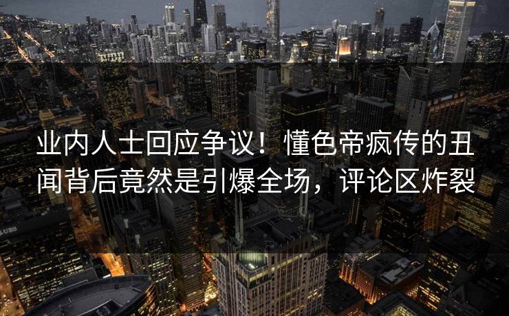 业内人士回应争议!懂色帝疯传的丑闻背后竟然是引爆全场,评论区炸裂 业内人士回应争议!懂色帝疯传的丑闻背后竟然是引爆全场,评论区炸裂