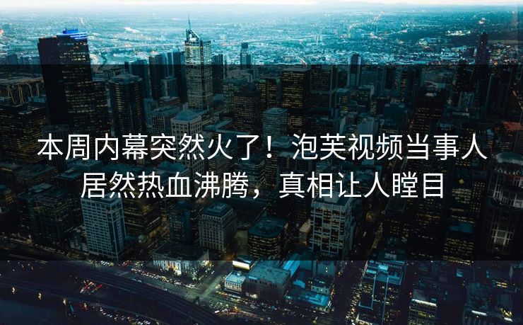 本周内幕突然火了！泡芙视频当事人居然热血沸腾，真相让人瞠目