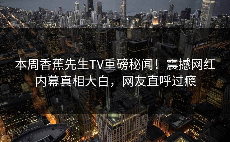 本周香蕉先生TV重磅秘闻！震撼网红内幕真相大白，网友直呼过瘾