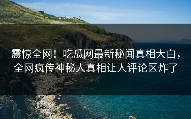 震惊全网!吃瓜网最新秘闻真相大白,全网疯传神秘人真相让人评论区炸了 震惊全网!吃瓜网最新秘闻真相大白,全网疯传神秘人真相让人评论区炸了