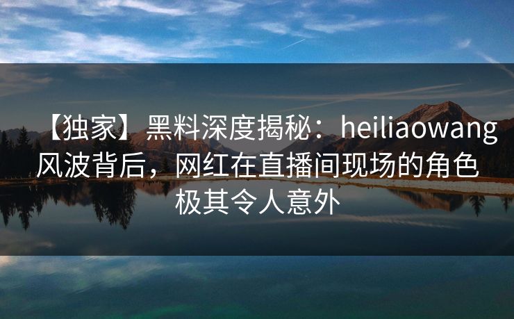 【独家】黑料深度揭秘:heiliaowang风波背后,网红在直播间现场的角色极其令人意外 【独家】黑料深度揭秘:heiliaowang风波背后,网红在直播间现场的角色极其令人意外