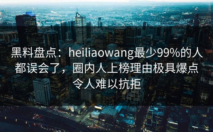黑料盘点:heiliaowang最少99%的人都误会了,圈内人上榜理由极具爆点令人难以抗拒 黑料盘点:heiliaowang最少99%的人都误会了,圈内人上榜理由极具爆点令人难以抗拒