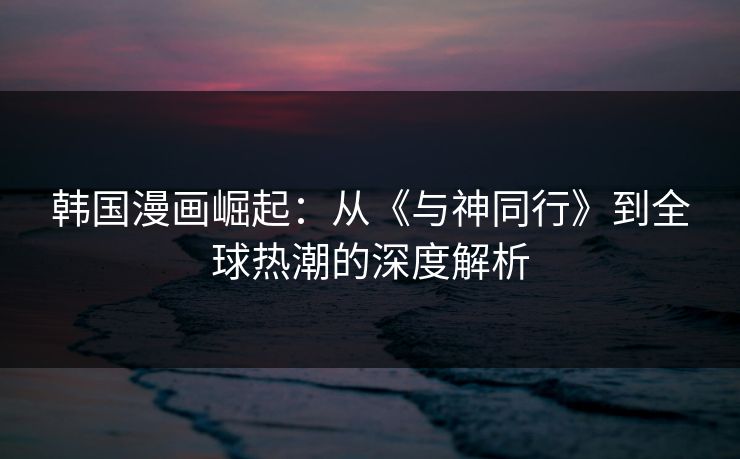 韩国漫画崛起:从《与神同行》到全球热潮的深度解析 韩国漫画崛起:从《与神同行》到全球热潮的深度解析