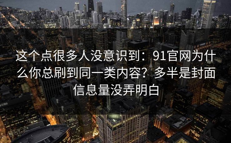 这个点很多人没意识到:91官网为什么你总刷到同一类内容?多半是封面信息量没弄明白 这个点很多人没意识到:91官网为什么你总刷到同一类内容?多半是封面信息量没弄明白