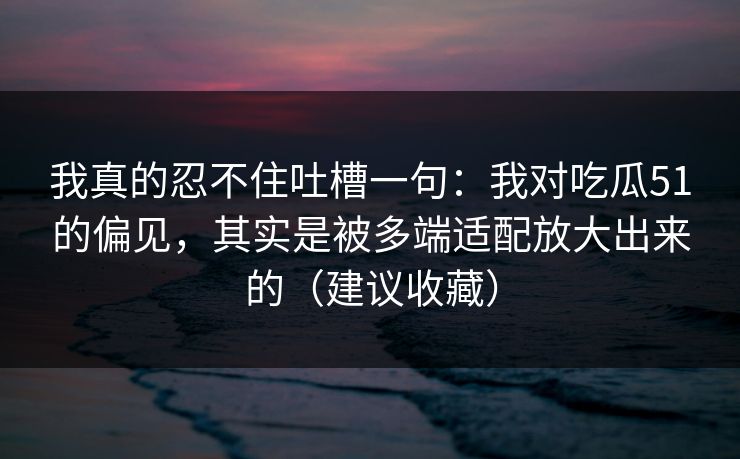 我真的忍不住吐槽一句:我对吃瓜51的偏见,其实是被多端适配放大出来的(建议收藏) 我真的忍不住吐槽一句:我对吃瓜51的偏见,其实是被多端适配放大出来的(建议收藏)