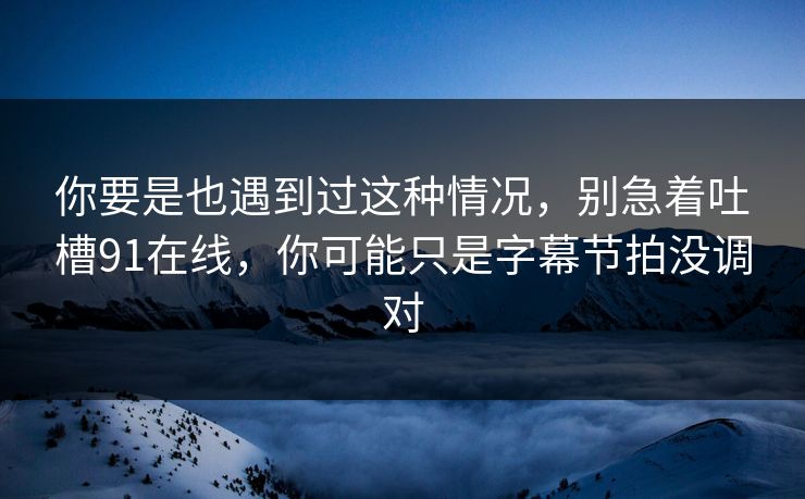 你要是也遇到过这种情况，别急着吐槽91在线，你可能只是字幕节拍没调对