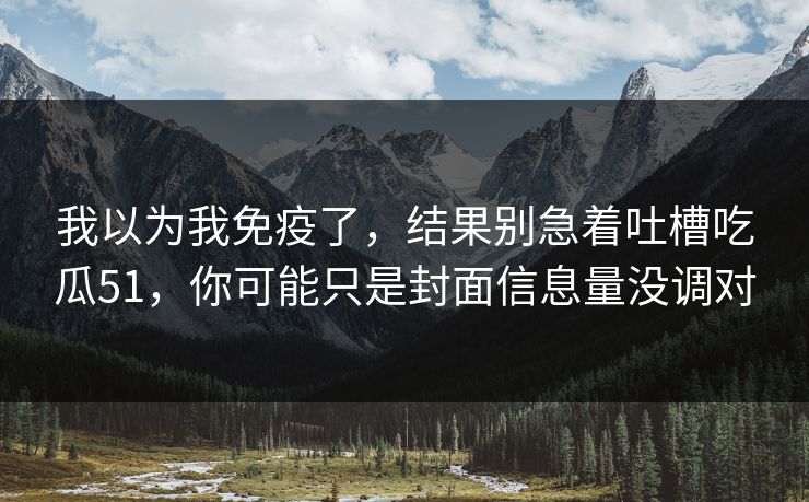 我以为我免疫了,结果别急着吐槽吃瓜51,你可能只是封面信息量没调对 我以为我免疫了,结果别急着吐槽吃瓜51,你可能只是封面信息量没调对