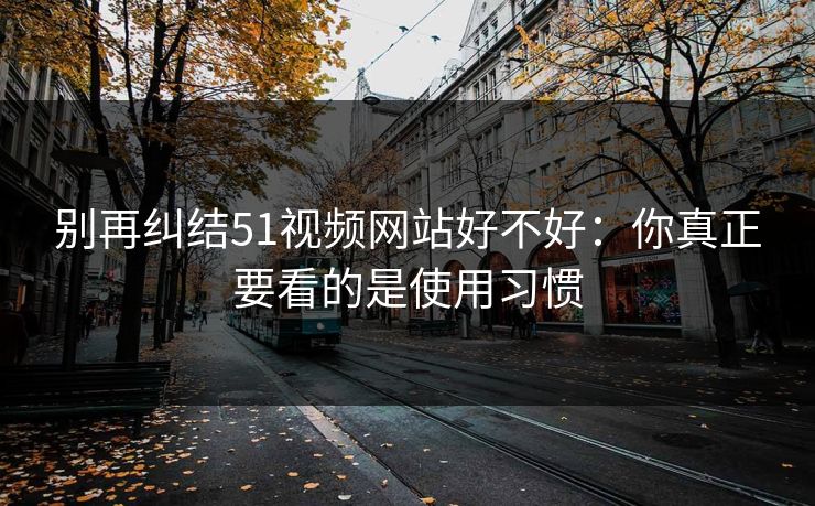 别再纠结51视频网站好不好：你真正要看的是使用习惯