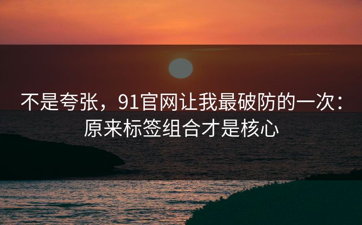不是夸张,91官网让我最破防的一次:原来标签组合才是核心 不是夸张,91官网让我最破防的一次:原来标签组合才是核心