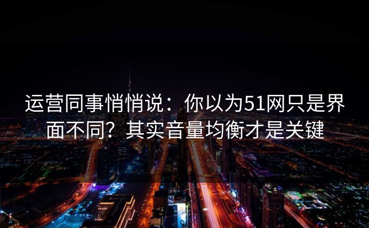 运营同事悄悄说：你以为51网只是界面不同？其实音量均衡才是关键