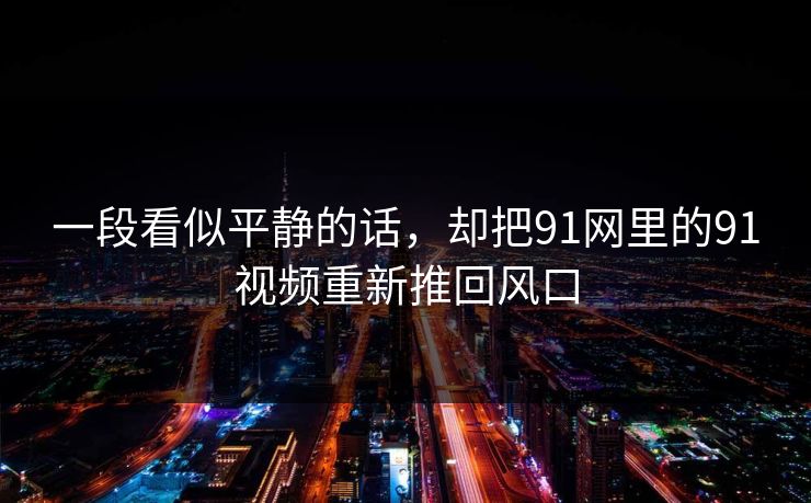 一段看似平静的话,却把91网里的91视频重新推回风口 一段看似平静的话,却把91网里的91视频重新推回风口