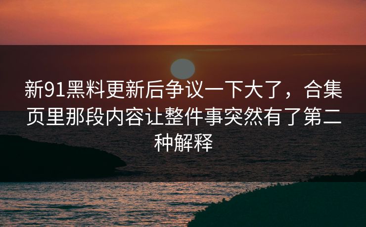 新91黑料更新后争议一下大了，合集页里那段内容让整件事突然有了第二种解释